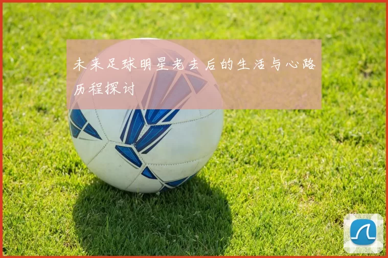 未来足球明星老去后的生活与心路历程探讨