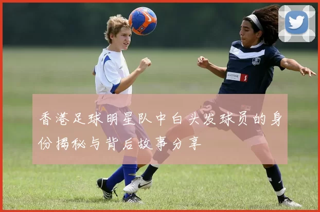 香港足球明星队中白头发球员的身份揭秘与背后故事分享