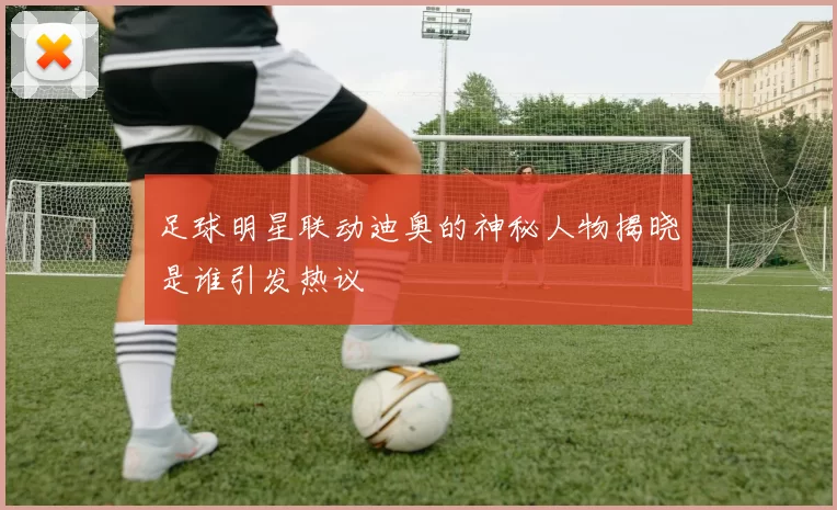 足球明星联动迪奥的神秘人物揭晓是谁引发热议